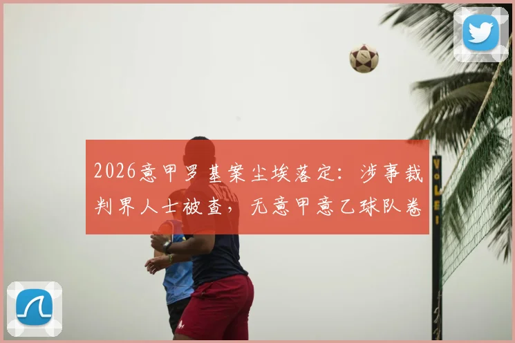 2026意甲罗基案尘埃落定：涉事裁判界人士被查，无意甲意乙球队卷入