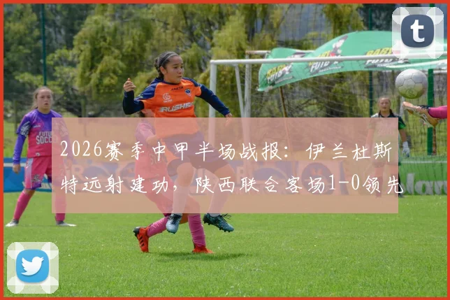2026赛季中甲半场战报:伊兰杜斯特远射建功,陕西联合客场1-0领先苏州东吴,附全场赛事解析