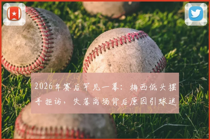 2026年赛后罕见一幕：梅西低头摆手拒访，失落离场背后原因引球迷热议