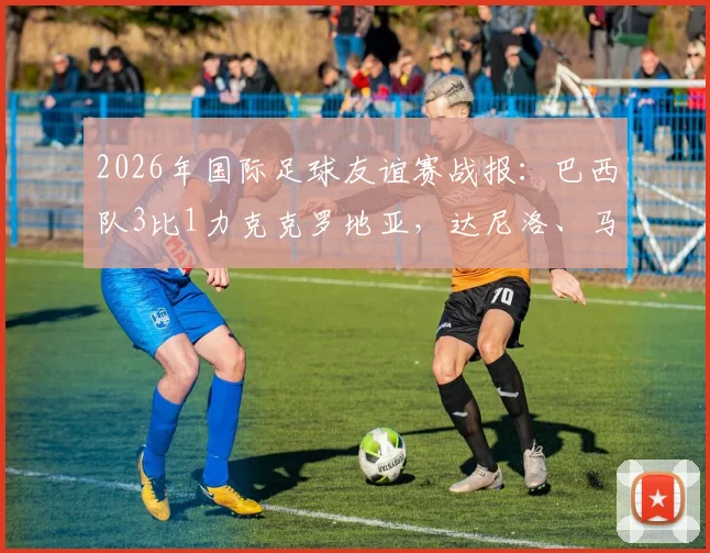 2026年国际足球友谊赛战报：巴西队3比1力克克罗地亚，达尼洛、马丁内利建功，年轻球员表现抢眼