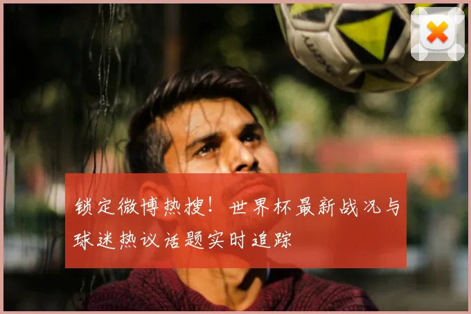 锁定微博热搜!世界杯最新战况与球迷热议话题实时追踪