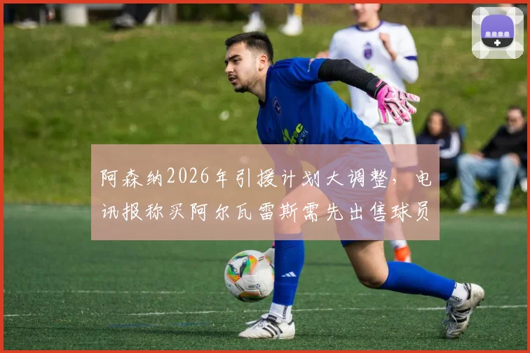 阿森纳2026年引援计划大调整，电讯报称买阿尔瓦雷斯需先出售球员筹集资金