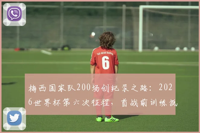 梅西国家队200场创纪录之路：2026世界杯第六次征程，首战前训练抵达现场全解析