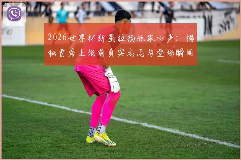 2026世界杯新星拉扬独家心声：揭秘首秀上场前真实忐忑与登场瞬间腿抖经历，新人如何跨越心理关