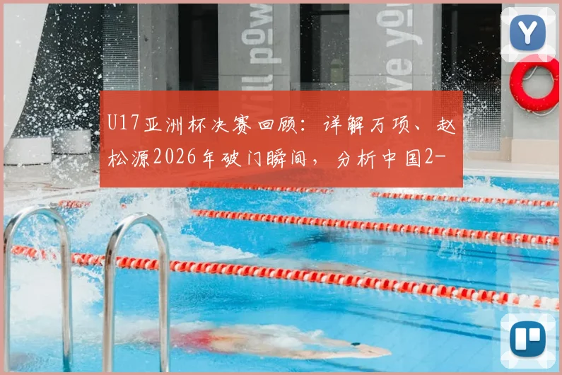 U17亚洲杯决赛回顾：详解万项、赵松源2026年破门瞬间，分析中国2-3日本失利原因与青训启示