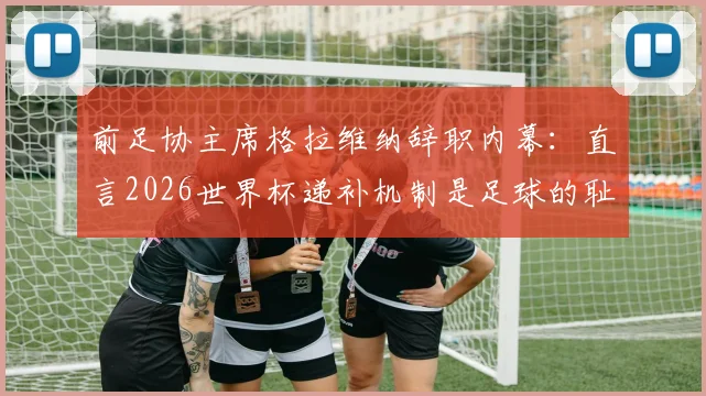 前足协主席格拉维纳辞职内幕:直言2026世界杯递补机制是足球的耻辱,意大利出路何在?