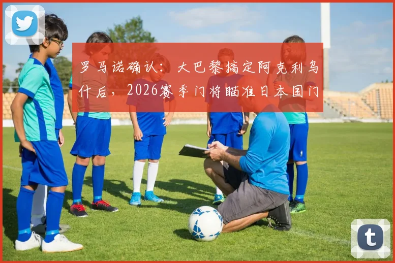 罗马诺确认：大巴黎搞定阿克利乌什后，2026赛季门将瞄准日本国门铃木彩艳