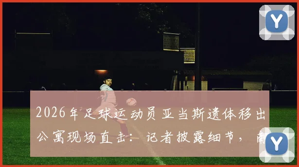2026年足球运动员亚当斯遗体移出公寓现场直击:记者披露细节,南非国脚雷纳斯守候原因引关注
