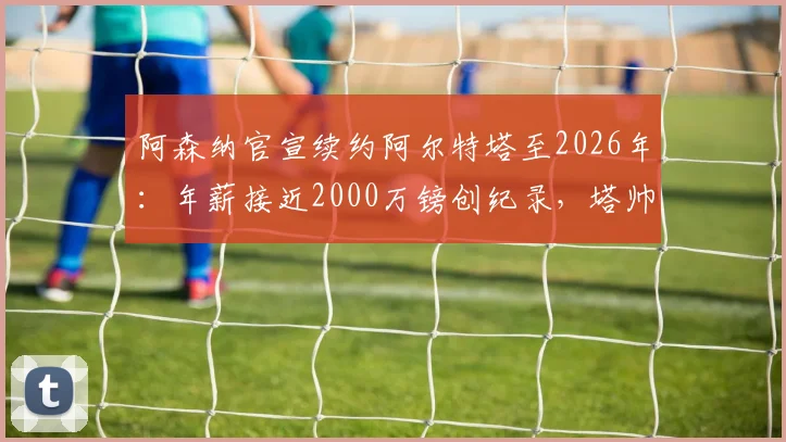 阿森纳官宣续约阿尔特塔至2026年：年薪接近2000万镑创纪录，塔帅未来三年计划全解析
