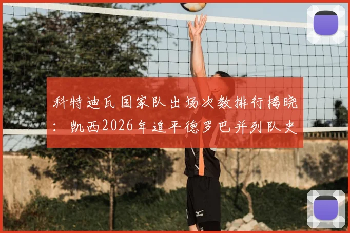 科特迪瓦国家队出场次数排行揭晓：凯西2026年追平德罗巴并列队史第四，附完整历史榜单及数据分析