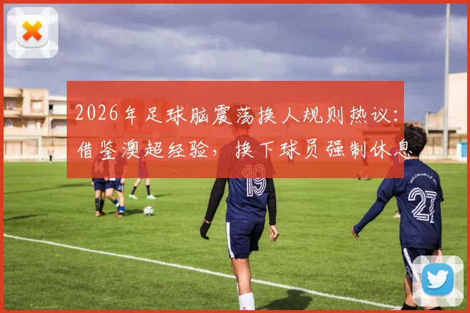 2026年足球脑震荡换人规则热议：借鉴澳超经验，换下球员强制休息7天保护引关注