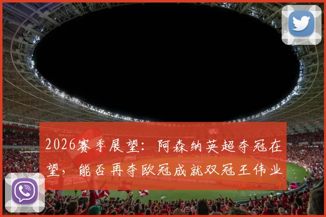 2026赛季展望:阿森纳英超夺冠在望,能否再夺欧冠成就双冠王伟业?