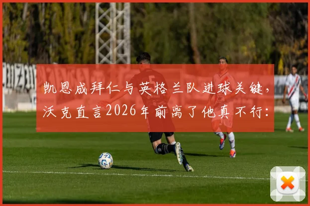 凯恩成拜仁与英格兰队进球关键，沃克直言2026年前离了他真不行：深度剖析两大豪门进攻依赖症