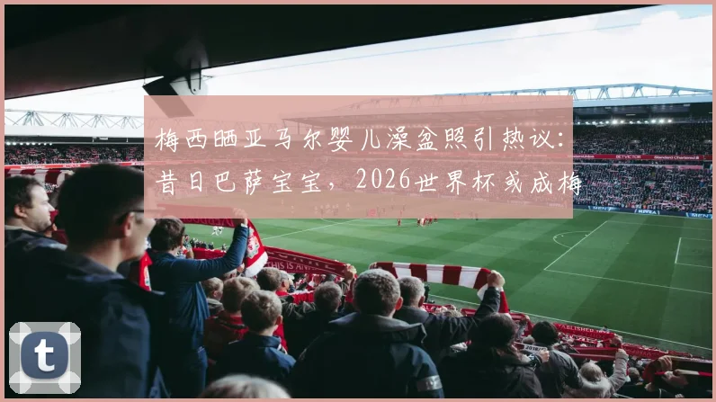梅西晒亚马尔婴儿澡盆照引热议：昔日巴萨宝宝，2026世界杯或成梅西最强队友？