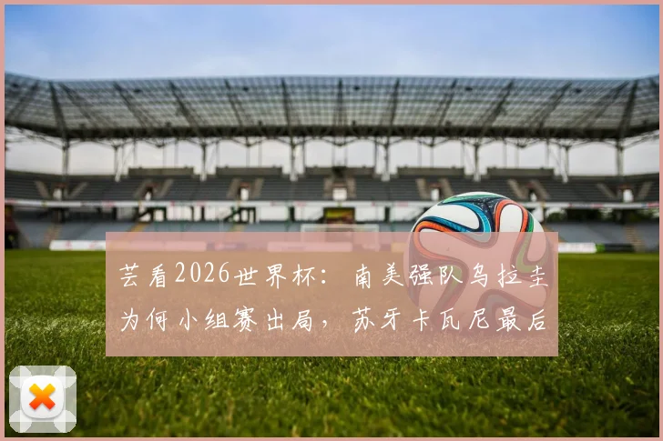 芸看2026世界杯：南美强队乌拉圭为何小组赛出局，苏牙卡瓦尼最后一舞黯然收场