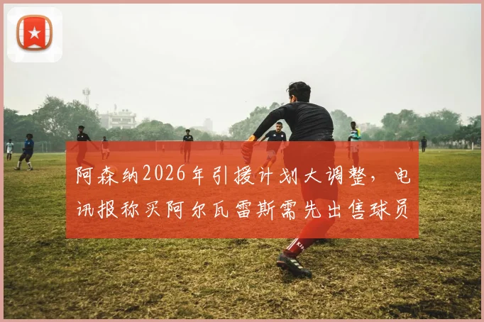 阿森纳2026年引援计划大调整，电讯报称买阿尔瓦雷斯需先出售球员筹集资金