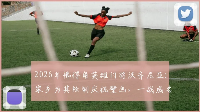 2026年佛得角英雄门将沃齐尼亚：家乡为其绘制庆祝壁画，一战成名背后的故事与足球文化