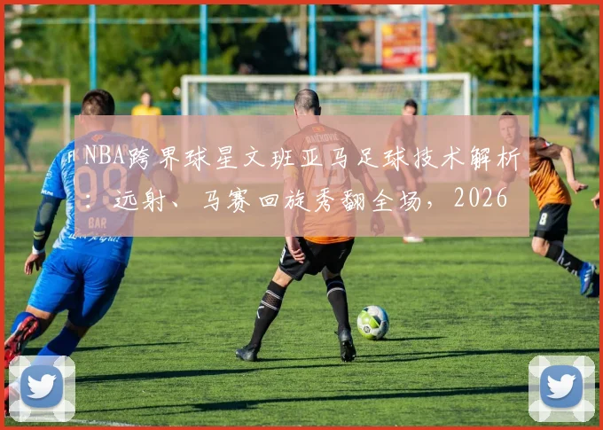 NBA跨界球星文班亚马足球技术解析：远射、马赛回旋秀翻全场，2026休赛期训练方式引发热议