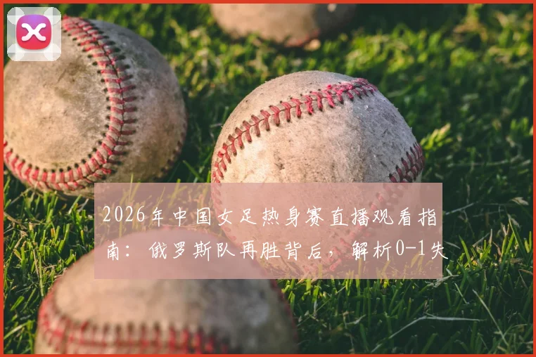 2026年中国女足热身赛直播观看指南：俄罗斯队再胜背后，解析0-1失利原因与未来赛程