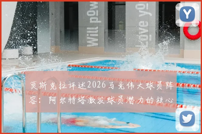莫斯克拉评述2026马竞伟大球员阵容：阿尔特塔激发球员潜力的核心方法与关键评价