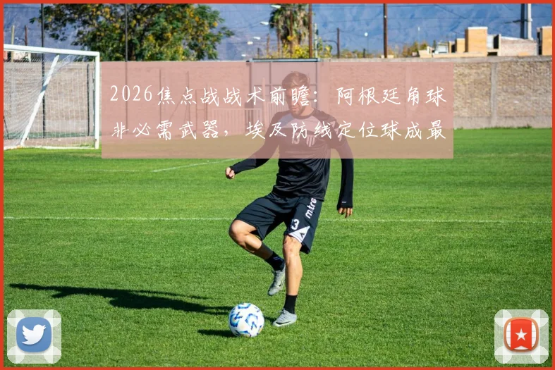 2026焦点战战术前瞻:阿根廷角球非必需武器,埃及防线定位球成最大隐患,专家深度拆解