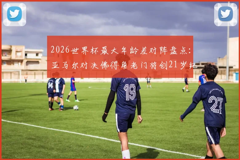 2026世界杯最大年龄差对阵盘点:亚马尔对决佛得角老门将创21岁纪录,年轻小将vs资深门神