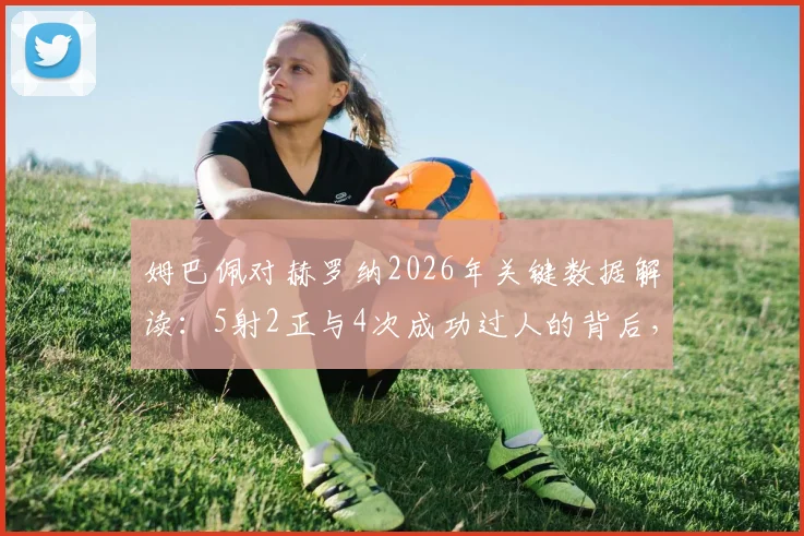 姆巴佩对赫罗纳2026年关键数据解读：5射2正与4次成功过人的背后，4次失误说明了什么？