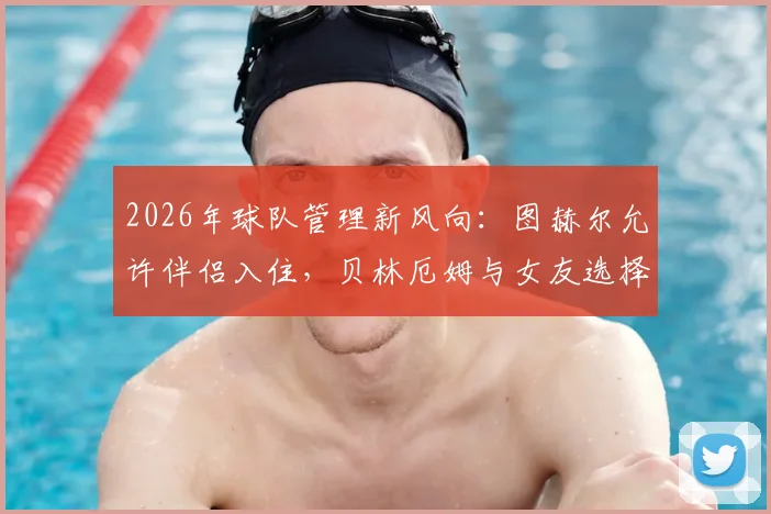 2026年球队管理新风向：图赫尔允许伴侣入住，贝林厄姆与女友选择打牌放松引热议