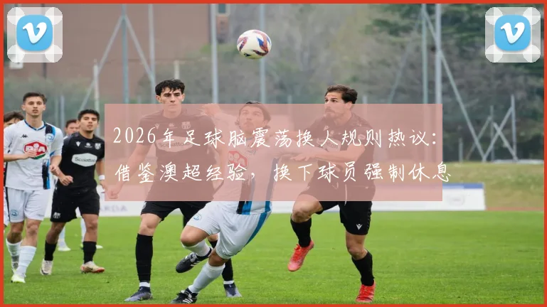 2026年足球脑震荡换人规则热议：借鉴澳超经验，换下球员强制休息7天保护引关注