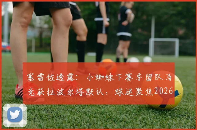 塞雷佐透露：小蜘蛛下赛季留队马竞获拉波尔塔默认，球迷聚焦2026赛季动向
