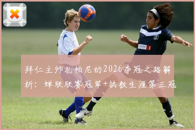 拜仁主帅孔帕尼的2026夺冠之路解析:蝉联联赛冠军+执教生涯第三冠,他如何重塑德甲霸主?