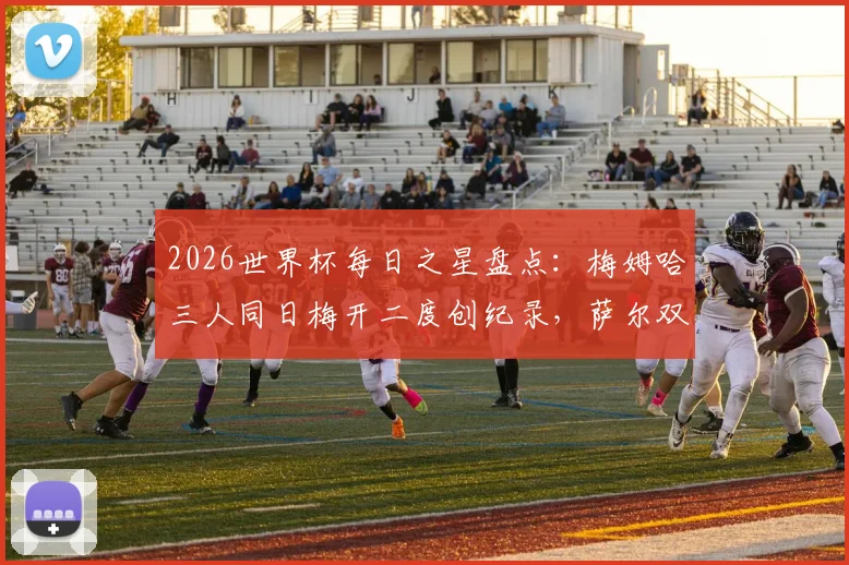 2026世界杯每日之星盘点：梅姆哈三人同日梅开二度创纪录，萨尔双响成徒劳，附精彩进球动图回顾