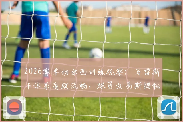 2026赛季切尔西训练观察：马雷斯卡体系高效流畅，球员刘易斯揭秘训练职责明确要点