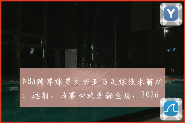 NBA跨界球星文班亚马足球技术解析：远射、马赛回旋秀翻全场，2026休赛期训练方式引发热议
