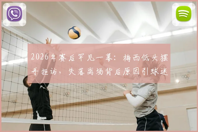 2026年赛后罕见一幕：梅西低头摆手拒访，失落离场背后原因引球迷热议