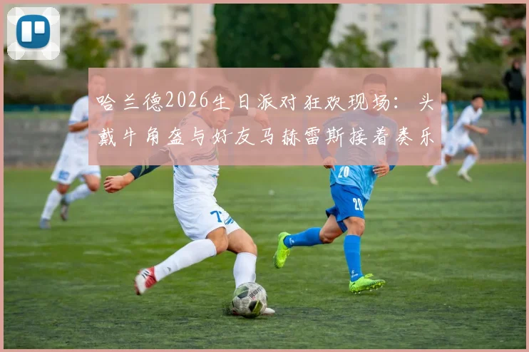 哈兰德2026生日派对狂欢现场：头戴牛角盔与好友马赫雷斯接着奏乐接着舞视频观看指南