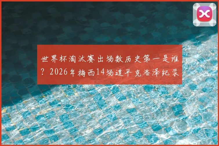 世界杯淘汰赛出场数历史第一是谁？2026年梅西14场追平克洛泽纪录，附详细数据对比与未来纪录展望