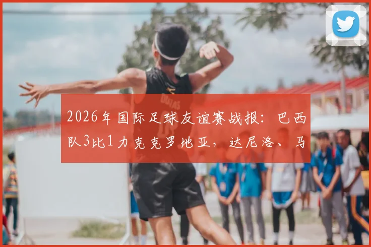 2026年国际足球友谊赛战报：巴西队3比1力克克罗地亚，达尼洛、马丁内利建功，年轻球员表现抢眼