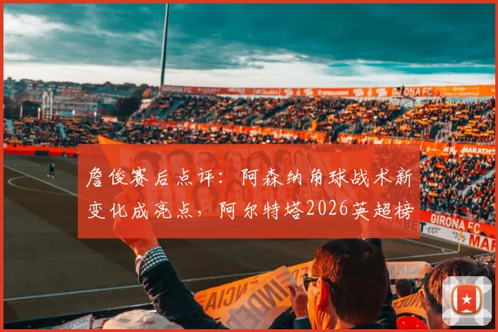 詹俊赛后点评：阿森纳角球战术新变化成亮点，阿尔特塔2026英超榜首位置面临挑战分析