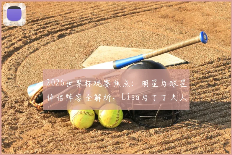 2026世界杯观赛焦点：明星与球星伴侣阵容全解析，Lisa与丁丁夫人穿搭看点