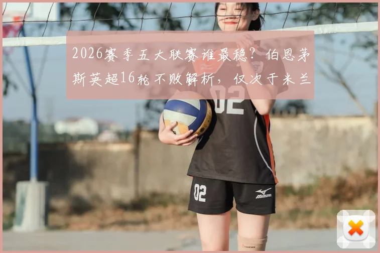 2026赛季五大联赛谁最稳?伯恩茅斯英超16轮不败解析,仅次于米兰拜仁的不败纪录如何炼成