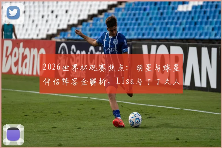 2026世界杯观赛焦点:明星与球星伴侣阵容全解析,Lisa与丁丁夫人穿搭看点