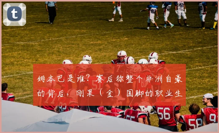 姆本巴是谁？赛后称整个非洲自豪的背后，刚果（金）国脚的职业生涯与那场关键比赛回顾