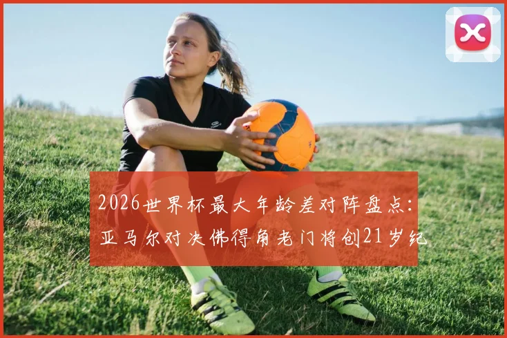 2026世界杯最大年龄差对阵盘点:亚马尔对决佛得角老门将创21岁纪录,年轻小将vs资深门神