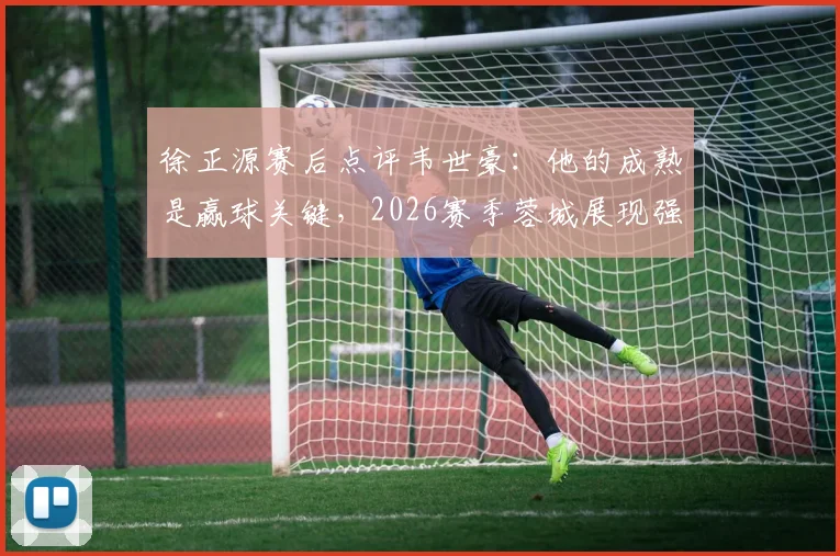 徐正源赛后点评韦世豪：他的成熟是赢球关键，2026赛季蓉城展现强劲竞争力
