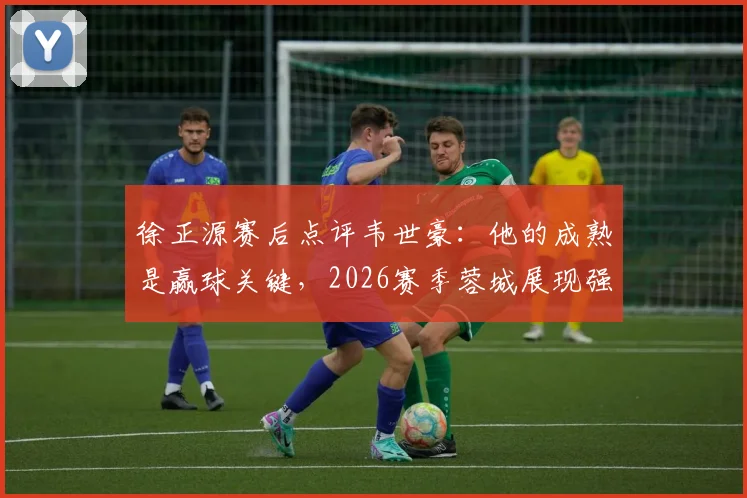 徐正源赛后点评韦世豪：他的成熟是赢球关键，2026赛季蓉城展现强劲竞争力