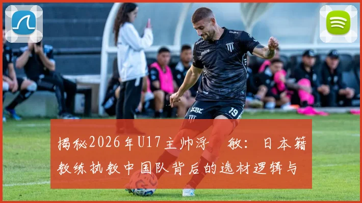 揭秘2026年U17主帅浮嶋敏:日本籍教练执教中国队背后的选材逻辑与青训变革,附中国足球青训最新趋势解读