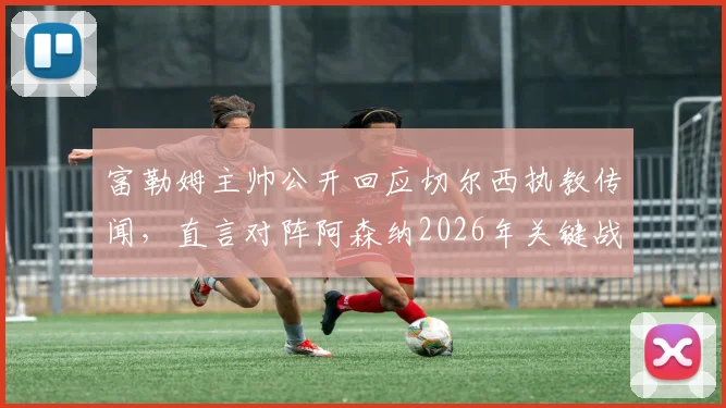 富勒姆主帅公开回应切尔西执教传闻，直言对阵阿森纳2026年关键战防守是重中之重