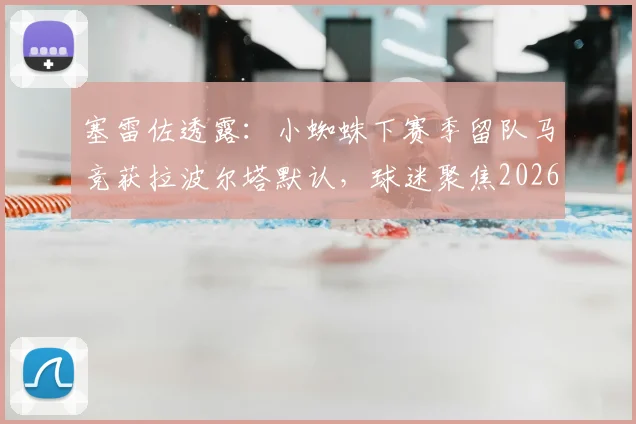 塞雷佐透露:小蜘蛛下赛季留队马竞获拉波尔塔默认,球迷聚焦2026赛季动向