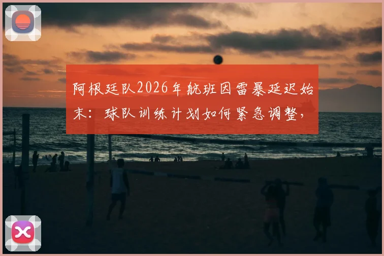 阿根廷队2026年航班因雷暴延迟始末：球队训练计划如何紧急调整，恶劣天气成南美劲旅备赛新挑战